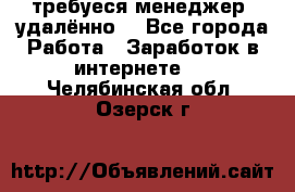 требуеся менеджер (удалённо) - Все города Работа » Заработок в интернете   . Челябинская обл.,Озерск г.